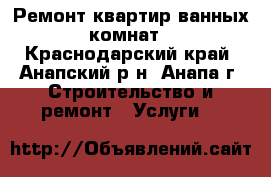 Ремонт квартир ванных комнат - Краснодарский край, Анапский р-н, Анапа г. Строительство и ремонт » Услуги   